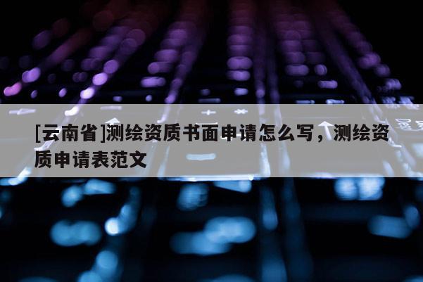 [云南省]測繪資質書面申請怎么寫，測繪資質申請表范文