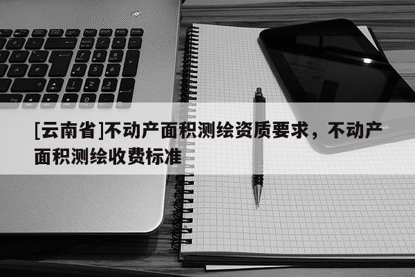 [云南省]不動產面積測繪資質要求，不動產面積測繪收費標準