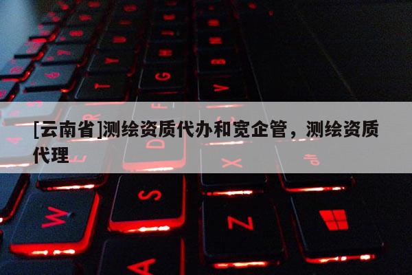 [云南省]測繪資質(zhì)代辦和寬企管，測繪資質(zhì)代理