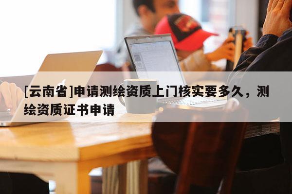 [云南省]申請測繪資質(zhì)上門核實要多久，測繪資質(zhì)證書申請