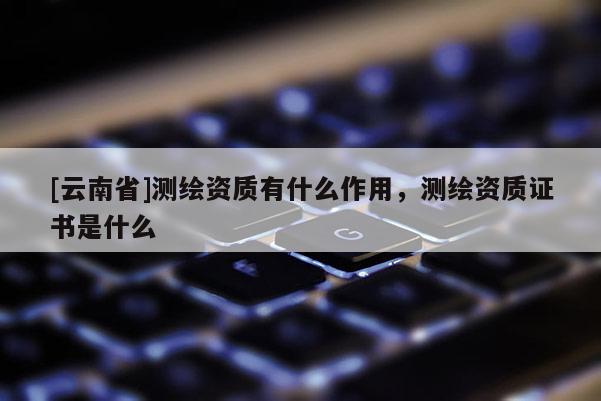 [云南省]測繪資質有什么作用，測繪資質證書是什么