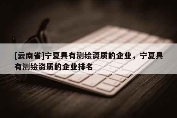 [云南省]寧夏具有測繪資質的企業，寧夏具有測繪資質的企業排名