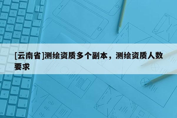 [云南省]測(cè)繪資質(zhì)多個(gè)副本，測(cè)繪資質(zhì)人數(shù)要求