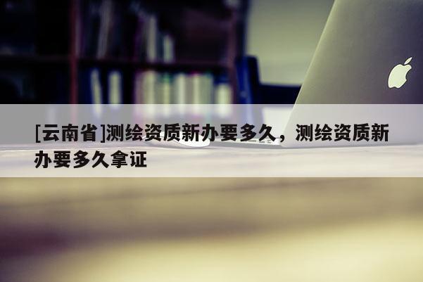 [云南省]測繪資質新辦要多久，測繪資質新辦要多久拿證