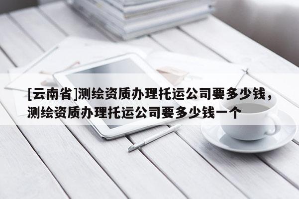 [云南省]測繪資質辦理托運公司要多少錢，測繪資質辦理托運公司要多少錢一個