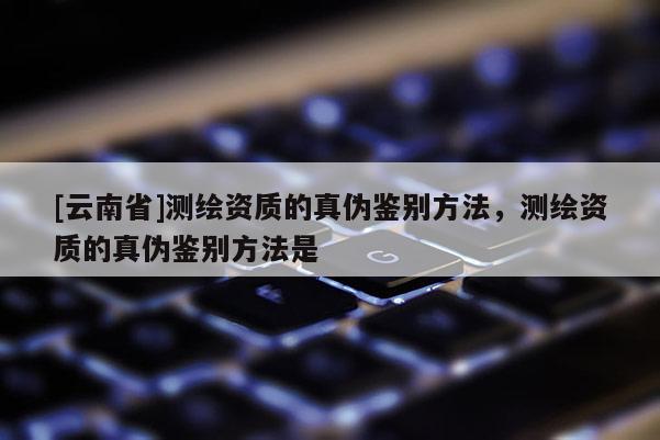 [云南省]測繪資質的真偽鑒別方法，測繪資質的真偽鑒別方法是