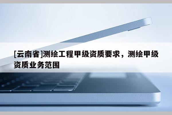 [云南省]測繪工程甲級資質要求，測繪甲級資質業務范圍