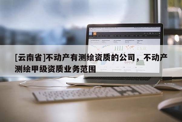 [云南省]不動產有測繪資質的公司，不動產測繪甲級資質業(yè)務范圍