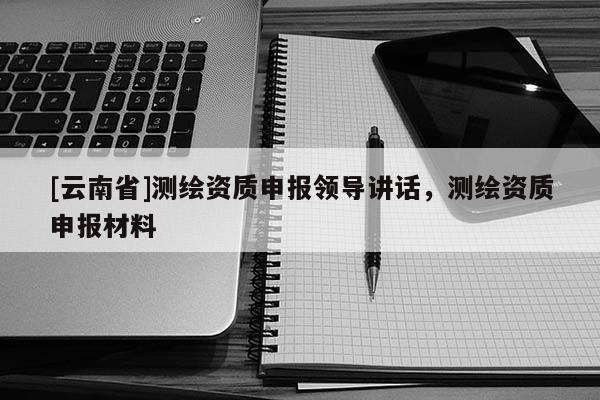 [云南省]測繪資質申報領導講話，測繪資質申報材料