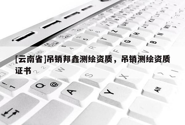 [云南省]吊銷邦鑫測繪資質，吊銷測繪資質證書