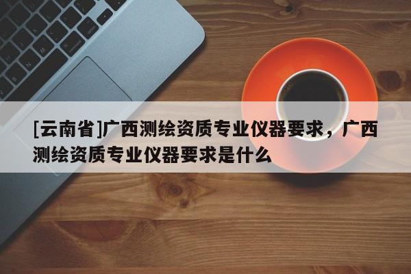 [云南省]廣西測(cè)繪資質(zhì)專(zhuān)業(yè)儀器要求，廣西測(cè)繪資質(zhì)專(zhuān)業(yè)儀器要求是什么