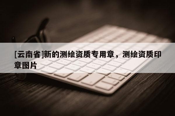 [云南省]新的測(cè)繪資質(zhì)專(zhuān)用章，測(cè)繪資質(zhì)印章圖片