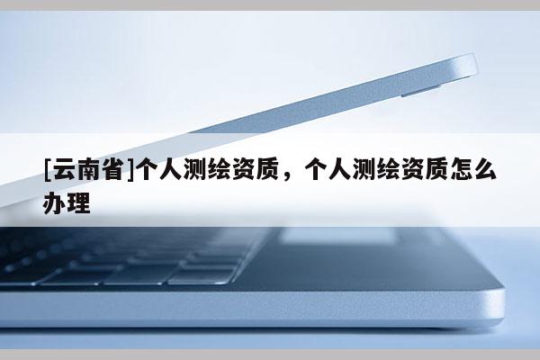 [云南省]個(gè)人測(cè)繪資質(zhì)，個(gè)人測(cè)繪資質(zhì)怎么辦理