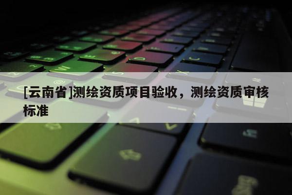 [云南省]測繪資質項目驗收，測繪資質審核標準