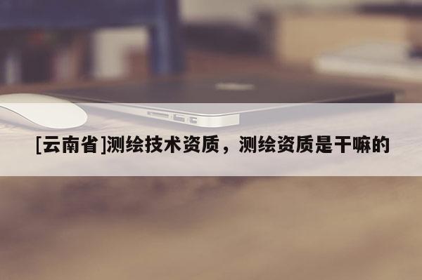 [云南省]測(cè)繪技術(shù)資質(zhì)，測(cè)繪資質(zhì)是干嘛的