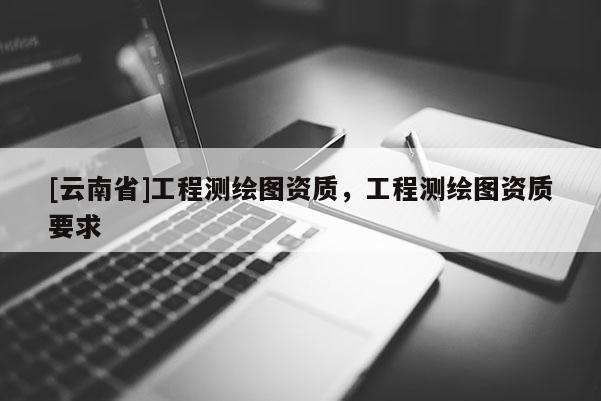 [云南省]工程測繪圖資質，工程測繪圖資質要求