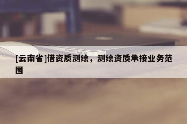 [云南省]借資質(zhì)測繪，測繪資質(zhì)承接業(yè)務(wù)范圍