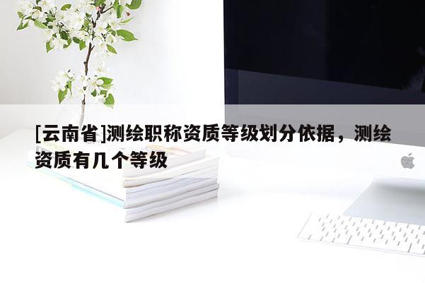 [云南省]測繪職稱資質等級劃分依據，測繪資質有幾個等級