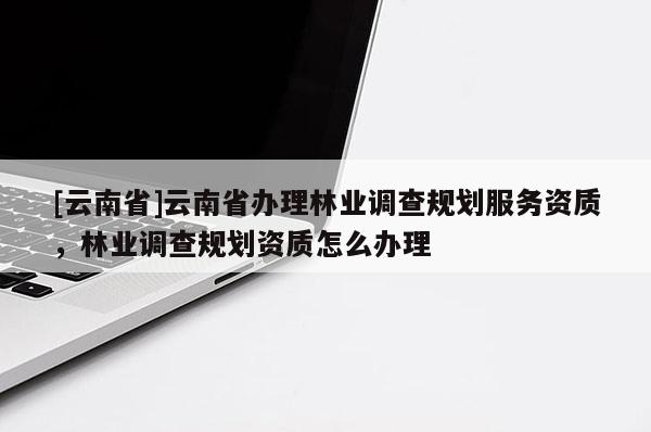 [云南省]云南省辦理林業(yè)調(diào)查規(guī)劃服務(wù)資質(zhì)，林業(yè)調(diào)查規(guī)劃資質(zhì)怎么辦理