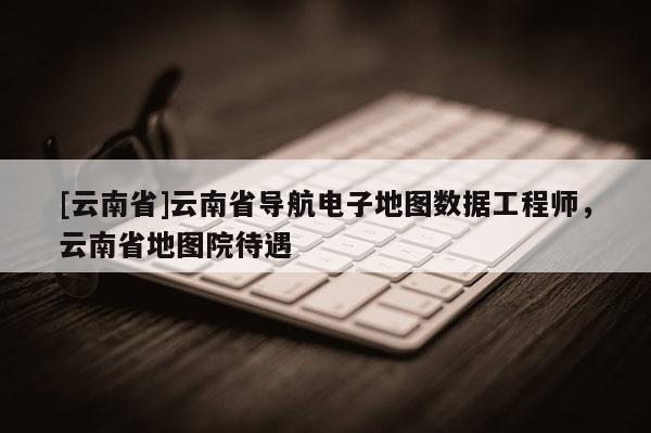 [云南省]云南省導航電子地圖數據工程師，云南省地圖院待遇