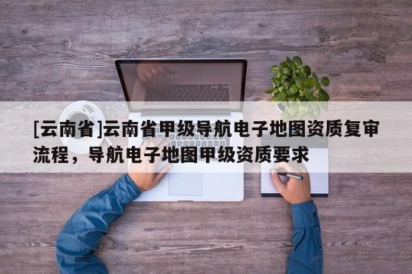 [云南省]云南省甲級導航電子地圖資質復審流程，導航電子地圖甲級資質要求