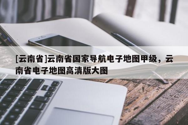 [云南省]云南省國家導航電子地圖甲級，云南省電子地圖高清版大圖
