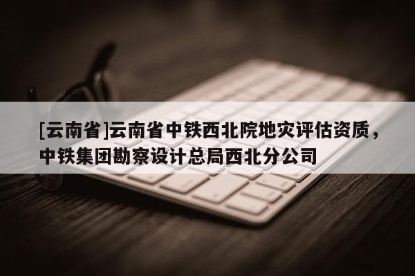 [云南省]云南省中鐵西北院地災評估資質，中鐵集團勘察設計總局西北分公司