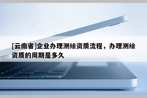 [云南省]企業辦理測繪資質流程，辦理測繪資質的周期是多久