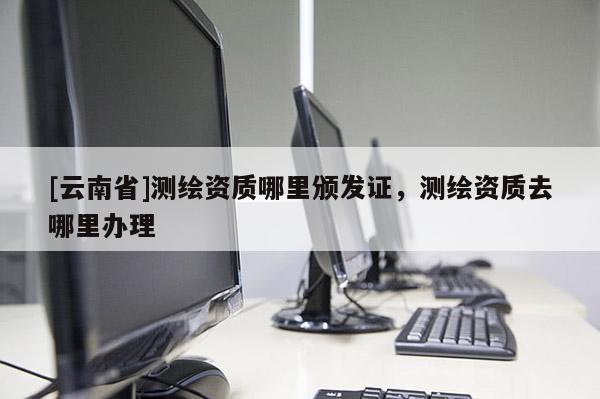 [云南省]測(cè)繪資質(zhì)哪里頒發(fā)證，測(cè)繪資質(zhì)去哪里辦理