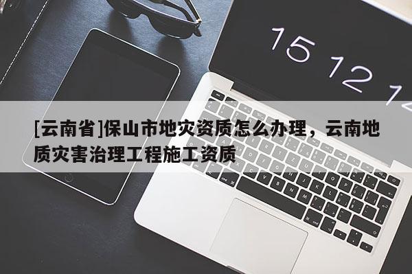 [云南省]保山市地災資質怎么辦理，云南地質災害治理工程施工資質