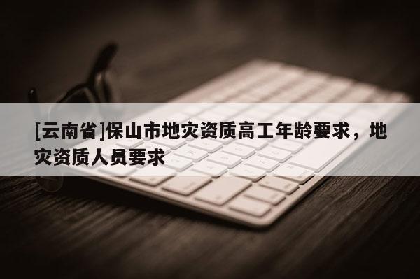 [云南省]保山市地災資質高工年齡要求，地災資質人員要求