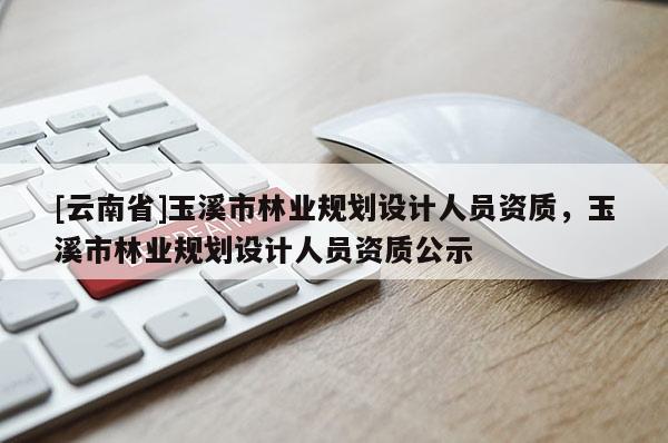 [云南省]玉溪市林業規劃設計人員資質，玉溪市林業規劃設計人員資質公示