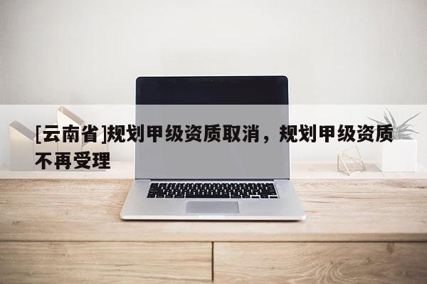 [云南省]規劃甲級資質取消，規劃甲級資質不再受理