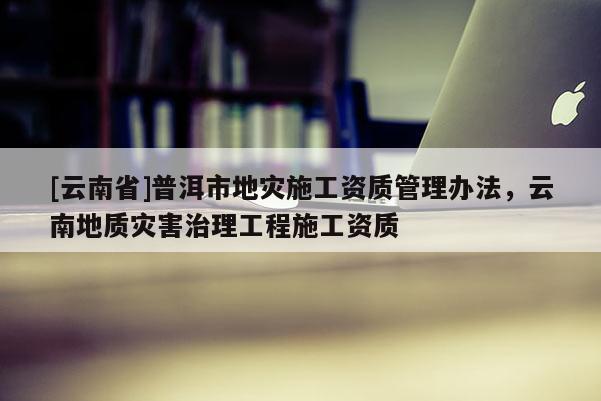 [云南省]普洱市地災施工資質管理辦法，云南地質災害治理工程施工資質