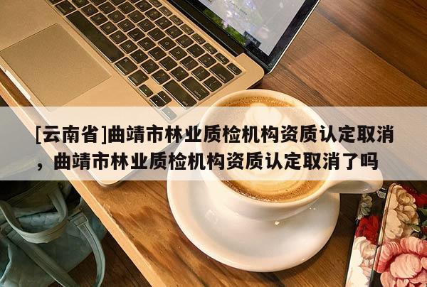 [云南省]曲靖市林業質檢機構資質認定取消，曲靖市林業質檢機構資質認定取消了嗎