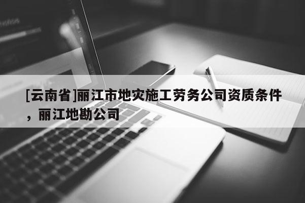 [云南省]麗江市地災施工勞務公司資質條件，麗江地勘公司